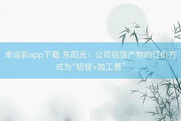 幸运彩app下载 东阳光：公司铝箔产物的订价方式为“铝锭+加工费”