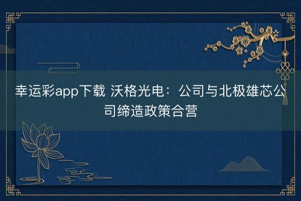 幸运彩app下载 沃格光电：公司与北极雄芯公司缔造政策合营