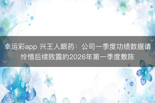 幸运彩app 兴王人眼药：公司一季度功绩数据请怜惜后续败露的2026年第一季度敷陈