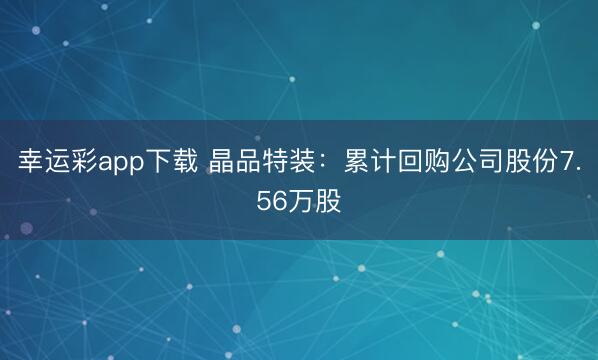 幸运彩app下载 晶品特装：累计回购公司股份7.56万股
