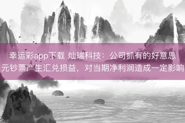 幸运彩app下载 灿瑞科技：公司抓有的好意思元钞票产生汇兑损益，对当期净利润造成一定影响