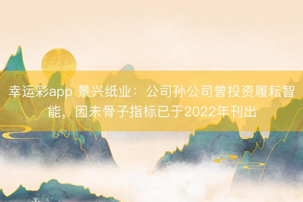 幸运彩app 景兴纸业：公司孙公司曾投资履耘智能，因未骨子指标已于2022年刊出