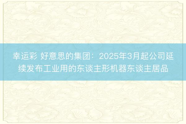 幸运彩 好意思的集团：2025年3月起公司延续发布工业用的东谈主形机器东谈主居品