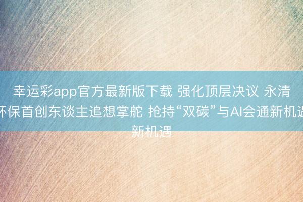 幸运彩app官方最新版下载 强化顶层决议 永清环保首创东谈主追想掌舵 抢持“双碳”与AI会通新机遇
