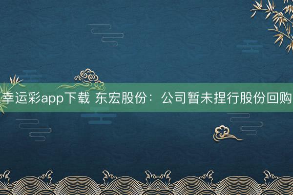 幸运彩app下载 东宏股份：公司暂未捏行股份回购