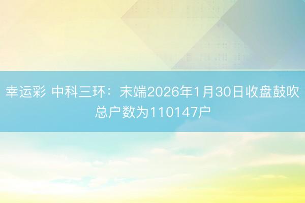 幸运彩 中科三环：末端2026年1月30日收盘鼓吹总户数为110147户