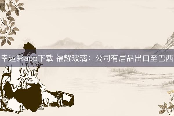 幸运彩app下载 福耀玻璃：公司有居品出口至巴西
