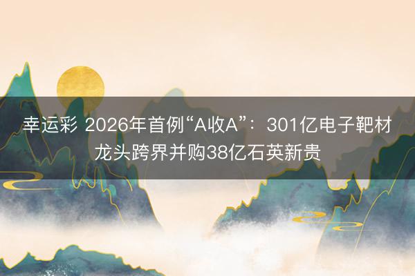 幸运彩 2026年首例“A收A”：301亿电子靶材龙头跨界并购38亿石英新贵