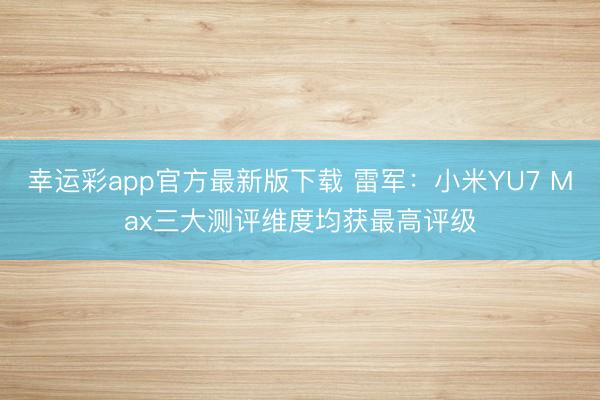 幸运彩app官方最新版下载 雷军：小米YU7 Max三大测评维度均获最高评级
