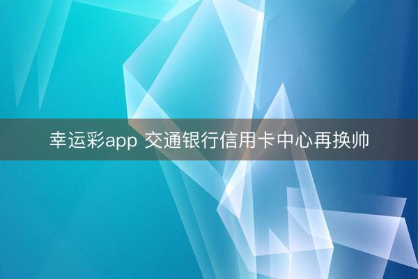 幸运彩app 交通银行信用卡中心再换帅