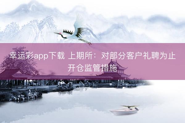 幸运彩app下载 上期所：对部分客户礼聘为止开仓监管措施