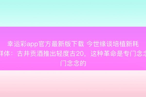幸运彩app官方最新版下载 今世缘谈培植新耗尽群体：古井贡酒推出轻度古20，这种革命是专门念念的