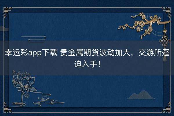幸运彩app下载 贵金属期货波动加大,交游所蹙迫入手!