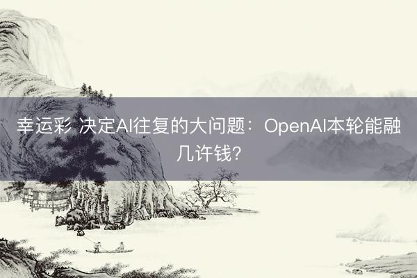 幸运彩 决定AI往复的大问题:OpenAI本轮能融几许钱?
