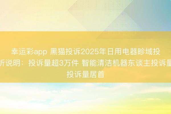 幸运彩app 黑猫投诉2025年日用电器畛域投诉数听说明：投诉量超3万件 智能清洁机器东谈主投诉量居首