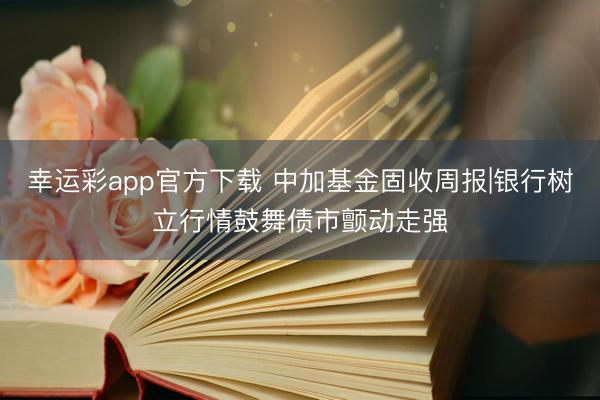 幸运彩app官方下载 中加基金固收周报|银行树立行情鼓舞债市颤动走强