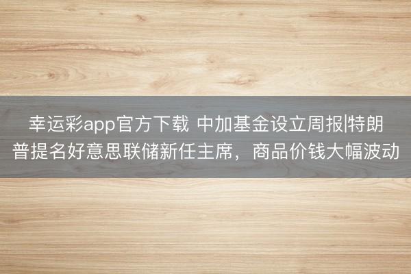 幸运彩app官方下载 中加基金设立周报|特朗普提名好意思联储新任主席，商品价钱大幅波动