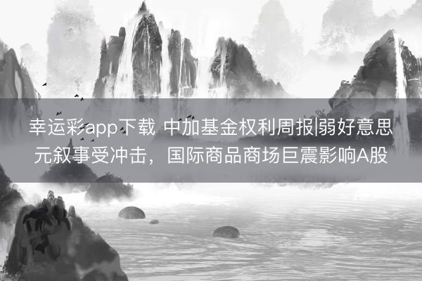 幸运彩app下载 中加基金权利周报|弱好意思元叙事受冲击，国际商品商场巨震影响A股