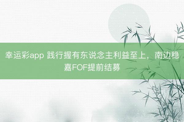 幸运彩app 践行握有东说念主利益至上，南边稳嘉FOF提前结募