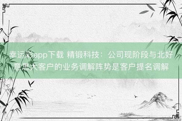 幸运彩app下载 精锻科技：公司现阶段与北好意思大客户的业务调解阵势是客户提名调解