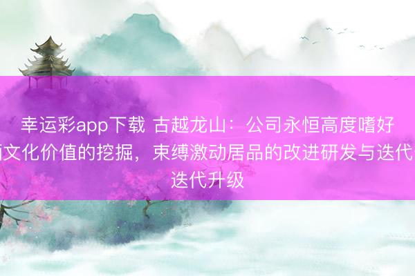 幸运彩app下载 古越龙山：公司永恒高度嗜好黄酒文化价值的挖掘，束缚激动居品的改进研发与迭代升级