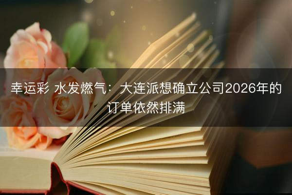 幸运彩 水发燃气：大连派想确立公司2026年的订单依然排满