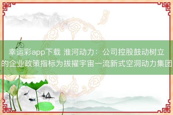 幸运彩app下载 淮河动力：公司控股鼓动树立的企业政策指标为拔擢宇宙一流新式空洞动力集团