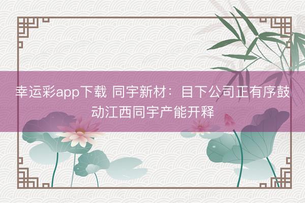 幸运彩app下载 同宇新材：目下公司正有序鼓动江西同宇产能开释