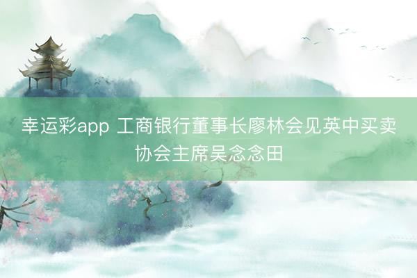幸运彩app 工商银行董事长廖林会见英中买卖协会主席吴念念田