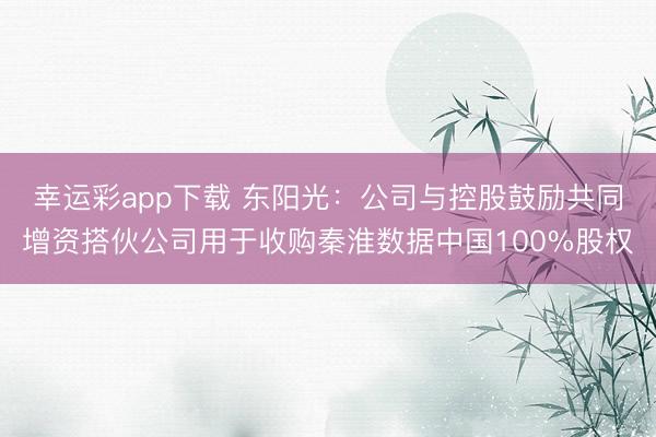 幸运彩app下载 东阳光：公司与控股鼓励共同增资搭伙公司用于收购秦淮数据中国100%股权