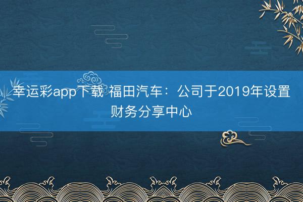 幸运彩app下载 福田汽车：公司于2019年设置财务分享中心