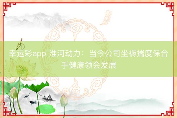 幸运彩app 淮河动力：当今公司坐褥揣度保合手健康领会发展