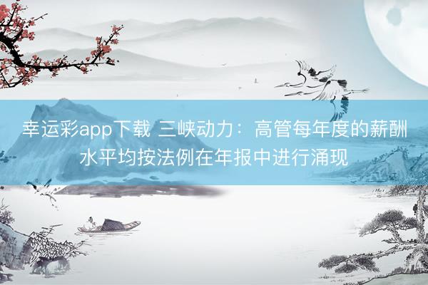 幸运彩app下载 三峡动力：高管每年度的薪酬水平均按法例在年报中进行涌现