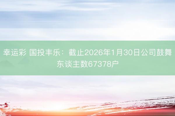 幸运彩 国投丰乐：截止2026年1月30日公司鼓舞东谈主数67378户