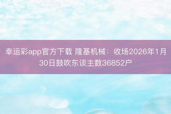 幸运彩app官方下载 隆基机械：收场2026年1月30日鼓吹东谈主数36852户