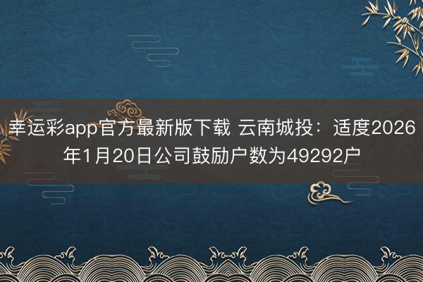 幸运彩app官方最新版下载 云南城投：适度2026年1月20日公司鼓励户数为49292户