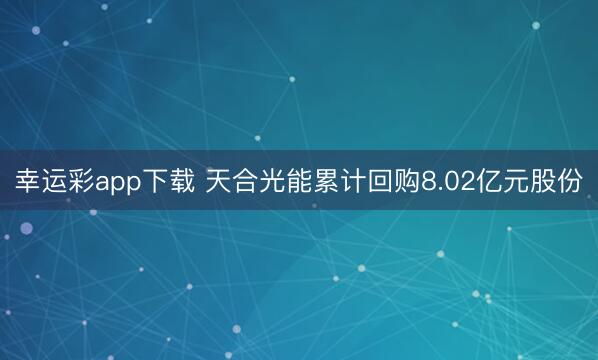 幸运彩app下载 天合光能累计回购8.02亿元股份