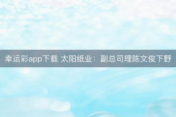 幸运彩app下载 太阳纸业：副总司理陈文俊下野