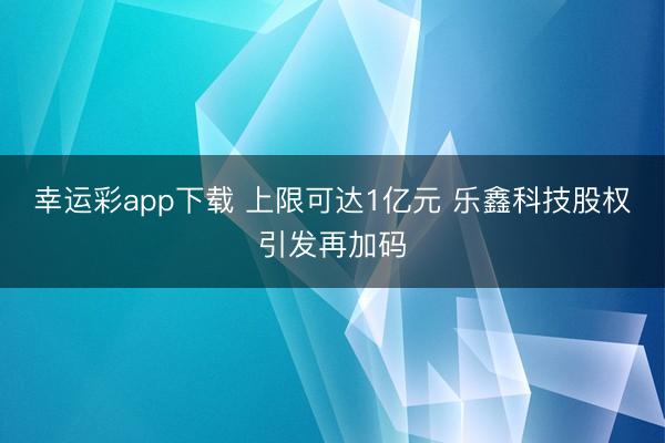幸运彩app下载 上限可达1亿元 乐鑫科技股权引发再加码