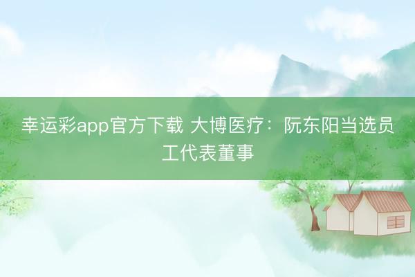 幸运彩app官方下载 大博医疗：阮东阳当选员工代表董事
