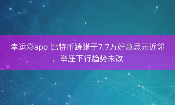 幸运彩app 比特币踌躇于7.7万好意思元近邻，举座下行趋势未改