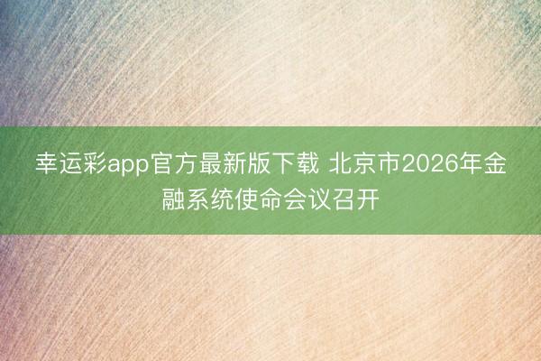 幸运彩app官方最新版下载 北京市2026年金融系统使命会议召开