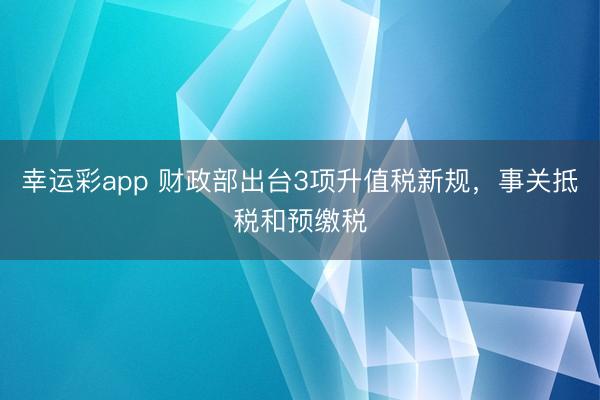 幸运彩app 财政部出台3项升值税新规，事关抵税和预缴税