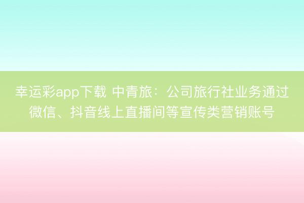 幸运彩app下载 中青旅：公司旅行社业务通过微信、抖音线上直播间等宣传类营销账号