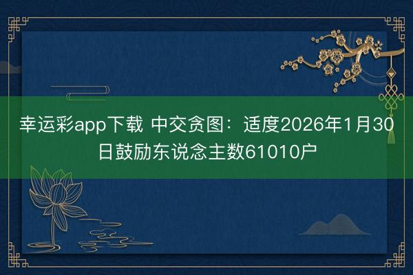 幸运彩app下载 中交贪图：适度2026年1月30日鼓励东说念主数61010户