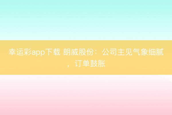 幸运彩app下载 朗威股份：公司主见气象细腻，订单鼓胀