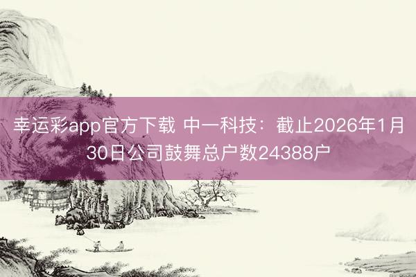 幸运彩app官方下载 中一科技：截止2026年1月30日公司鼓舞总户数24388户