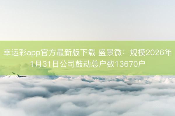 幸运彩app官方最新版下载 盛景微：规模2026年1月31日公司鼓动总户数13670户