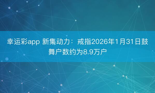 幸运彩app 新集动力：戒指2026年1月31日鼓舞户数约为8.9万户