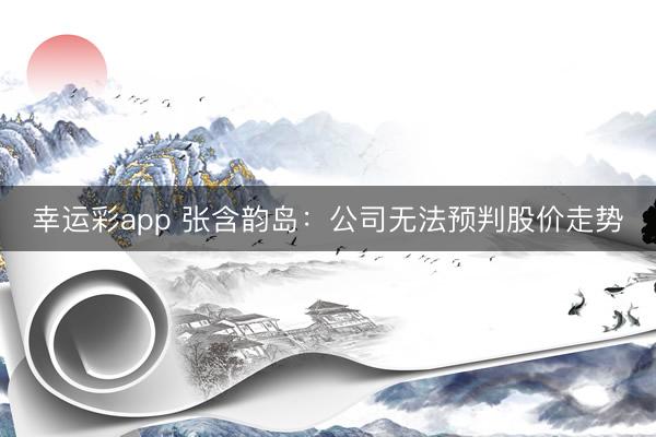 幸运彩app 张含韵岛：公司无法预判股价走势